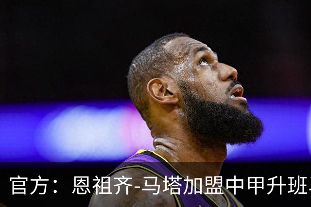 官方：恩祖齐-马塔加盟中甲升班马深圳青年人